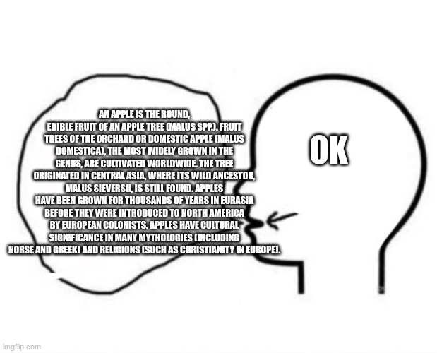 ok -> apple | AN APPLE IS THE ROUND, EDIBLE FRUIT OF AN APPLE TREE (MALUS SPP.). FRUIT TREES OF THE ORCHARD OR DOMESTIC APPLE (MALUS DOMESTICA), THE MOST WIDELY GROWN IN THE GENUS, ARE CULTIVATED WORLDWIDE. THE TREE ORIGINATED IN CENTRAL ASIA, WHERE ITS WILD ANCESTOR, MALUS SIEVERSII, IS STILL FOUND. APPLES HAVE BEEN GROWN FOR THOUSANDS OF YEARS IN EURASIA BEFORE THEY WERE INTRODUCED TO NORTH AMERICA BY EUROPEAN COLONISTS. APPLES HAVE CULTURAL SIGNIFICANCE IN MANY MYTHOLOGIES (INCLUDING NORSE AND GREEK) AND RELIGIONS (SUCH AS CHRISTIANITY IN EUROPE). OK | image tagged in brain to words,brain,apple,wikipedia,smart | made w/ Imgflip meme maker