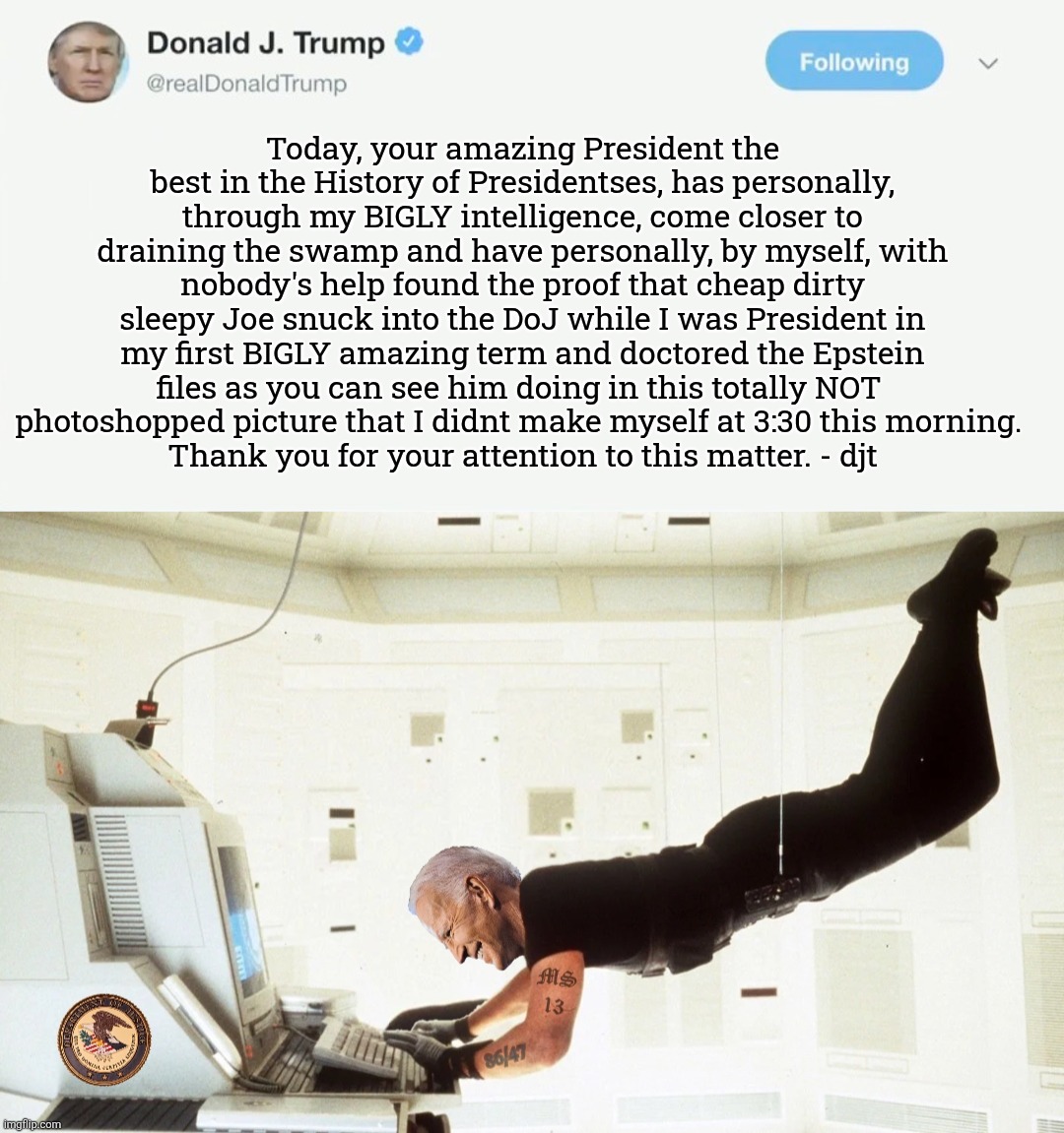 Suuuuuuuuuuuure! | Today, your amazing President the best in the History of Presidentses, has personally, through my BIGLY intelligence, come closer to draining the swamp and have personally, by myself, with nobody's help found the proof that cheap dirty sleepy Joe snuck into the DoJ while I was President in my first BIGLY amazing term and doctored the Epstein files as you can see him doing in this totally NOT 
photoshopped picture that I didnt make myself at 3:30 this morning. 
Thank you for your attention to this matter. - djt | image tagged in jefthehobo,i bring the funny,fdt,dump trump,felon's lie,maga must go | made w/ Imgflip meme maker