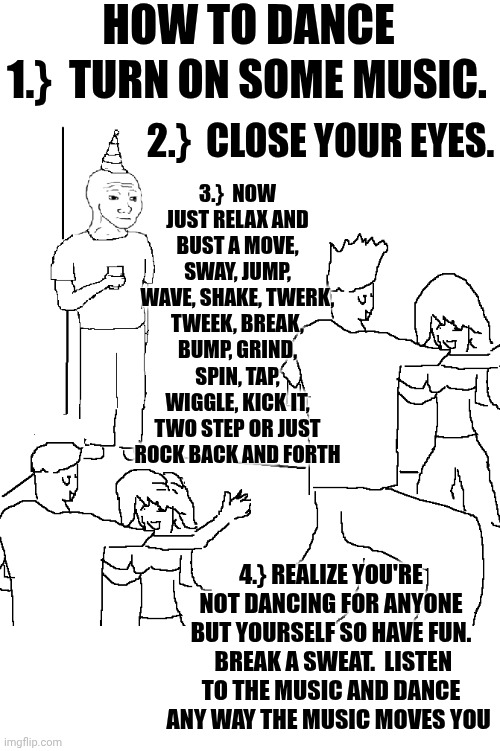 Public Service Announcement | HOW TO DANCE; 1.}  TURN ON SOME MUSIC. 3.}  NOW JUST RELAX AND BUST A MOVE, SWAY, JUMP, WAVE, SHAKE, TWERK, TWEEK, BREAK, BUMP, GRIND, SPIN, TAP, WIGGLE, KICK IT, TWO STEP OR JUST ROCK BACK AND FORTH; 2.}  CLOSE YOUR EYES. 4.} REALIZE YOU'RE NOT DANCING FOR ANYONE BUT YOURSELF SO HAVE FUN.  BREAK A SWEAT.  LISTEN TO THE MUSIC AND DANCE ANY WAY THE MUSIC MOVES YOU | image tagged in nobody knows,dance,just dance,happy dance,memes,relax | made w/ Imgflip meme maker