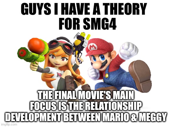 SMG4 Finale Theory | FOR SMG4; THE FINAL MOVIE'S MAIN FOCUS IS THE RELATIONSHIP DEVELOPMENT BETWEEN MARIO & MEGGY | image tagged in guys i have a theory,smg4,mario,meggy spletzer,mario x meggy | made w/ Imgflip meme maker