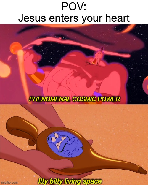 My sister gave me this idea | POV:
Jesus enters your heart; PHENOMENAL COSMIC POWER; Itty bitty living space | image tagged in aladdin genie phenomenal cosmic power itty bitty living space,lol,jesus enters your heart | made w/ Imgflip meme maker