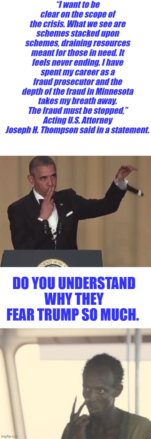 TDS is a reaction to all the DEM & RINO criminals being exposed. | “I want to be clear on the scope of the crisis. What we see are schemes stacked upon schemes, draining resources meant for those in need. It feels never ending. I have spent my career as a fraud prosecutor and the depth of the fraud in Minnesota takes my breath away. The fraud must be stopped,” Acting U.S. Attorney Joseph H. Thompson said in a statement. DO YOU UNDERSTAND WHY THEY FEAR TRUMP SO MUCH. | image tagged in obama mic drop,memes,i'm the captain now | made w/ Imgflip meme maker