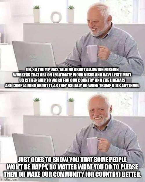 You can't make everyone happy, but maybe that's the point. | OH, SO TRUMP WAS TALKING ABOUT ALLOWING FOREIGN WORKERS THAT ARE ON LEGITIMATE WORK VISAS AND HAVE LEGITIMATE US CITIZENSHIP TO WORK FOR OUR COUNTRY, AND THE LIBERALS ARE COMPLAINING ABOUT IT, AS THEY USUALLY DO WHEN TRUMP DOES ANYTHING. JUST GOES TO SHOW YOU THAT SOME PEOPLE WON'T BE HAPPY, NO MATTER WHAT YOU DO TO PLEASE THEM OR MAKE OUR COMMUNITY (OR COUNTRY) BETTER. | image tagged in memes,hide the pain harold | made w/ Imgflip meme maker