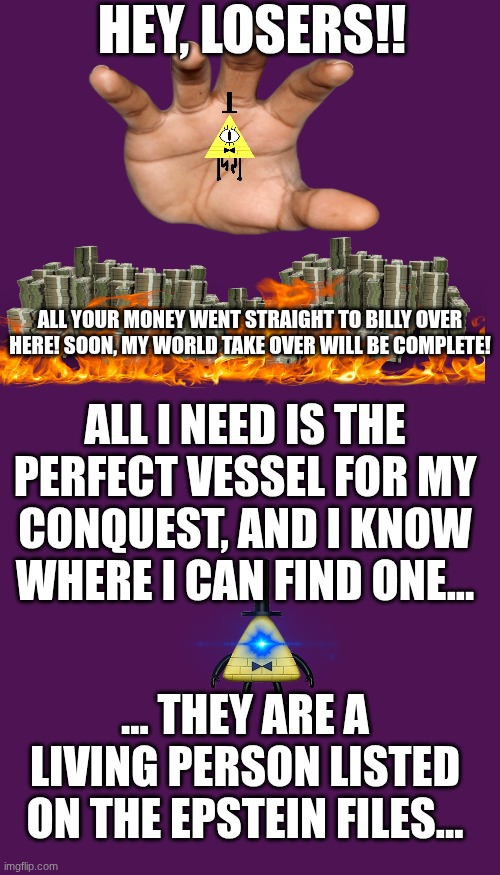 A conspiracy about to be unveiled...? | HEY, LOSERS!! ALL YOUR MONEY WENT STRAIGHT TO BILLY OVER HERE! SOON, MY WORLD TAKE OVER WILL BE COMPLETE! ALL I NEED IS THE PERFECT VESSEL FOR MY CONQUEST, AND I KNOW WHERE I CAN FIND ONE... ... THEY ARE A LIVING PERSON LISTED ON THE EPSTEIN FILES... | image tagged in memes,blank transparent square | made w/ Imgflip meme maker