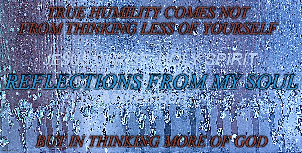 Reflections from my Soul | TRUE HUMILITY COMES NOT FROM THINKING LESS OF YOURSELF; HOLY SPIRIT; JESUS CHRIST; REFLECTIONS FROM MY SOUL; Azuremoon; BUT IN THINKING MORE OF GOD | image tagged in reflection,soul,humble,godzilla,rain,jesus christ | made w/ Imgflip meme maker