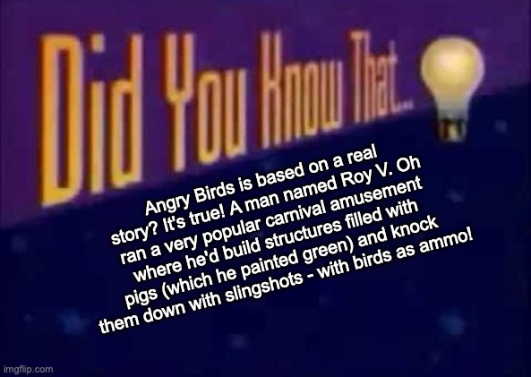 Did you know that... | Angry Birds is based on a real story? It's true! A man named Roy V. Oh ran a very popular carnival amusement where he'd build structures filled with pigs (which he painted green) and knock them down with slingshots - with birds as ammo! | image tagged in did you know that | made w/ Imgflip meme maker