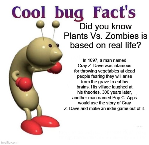 Cool Bug Facts | Did you know Plants Vs. Zombies is based on real life? In 1697, a man named Cray Z. Dave was infamous for throwing vegetables at dead people fearing they will arise from the grave to eat his brains. His village laughed at his theories. 300 years later, another man named Pop C. Apps would use the story of Cray Z. Dave and make an indie game out of it. | image tagged in cool bug facts | made w/ Imgflip meme maker