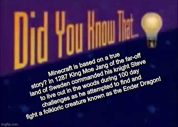 Did you know that... | Minecraft is based on a true story? In 1287 King Moe Jang of the far-off land of Sweden commanded his knight Steve to live out in the woods during 100 day challenges as he attempted to find and fight a folkloric creature known as the Ender Dragon! | image tagged in did you know that | made w/ Imgflip meme maker