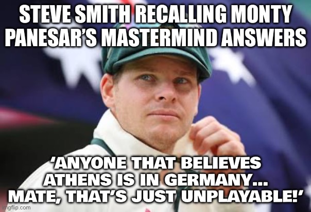 Steve Smith destroys Monty Panesar and tells Ashes fans to watch infamous Mastermind episode | STEVE SMITH RECALLING MONTY PANESAR’S MASTERMIND ANSWERS; ‘ANYONE THAT BELIEVES ATHENS IS IN GERMANY… MATE, THAT’S JUST UNPLAYABLE!’ | image tagged in steve smith,australia,meanwhile in australia,cricket,sports,sports fans | made w/ Imgflip meme maker