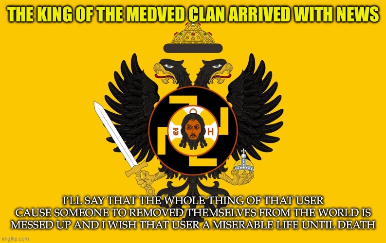 Outdated | THE KING OF THE MEDVED CLAN ARRIVED WITH NEWS; I’LL SAY THAT THE WHOLE THING OF THAT USER CAUSE SOMEONE TO REMOVED THEMSELVES FROM THE WORLD IS MESSED UP AND I WISH THAT USER A MISERABLE LIFE UNTIL DEATH | image tagged in medved clan announcement | made w/ Imgflip meme maker