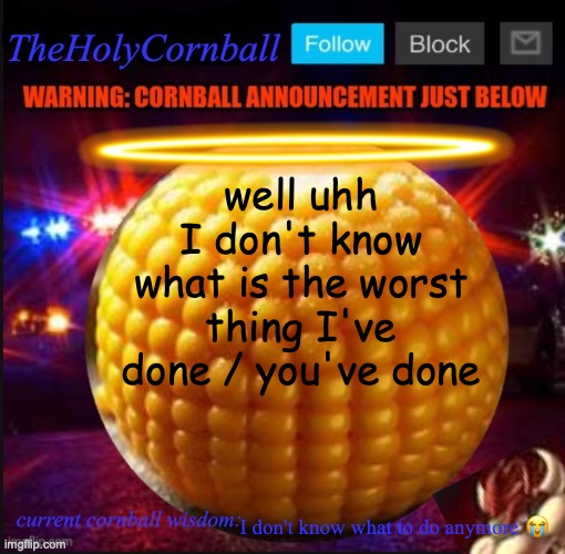 TheHolyCornball Announcement | well uhh I don't know what is the worst thing I've done / you've done; I don't know what to do anymore 😭 | image tagged in theholycornball announcement | made w/ Imgflip meme maker