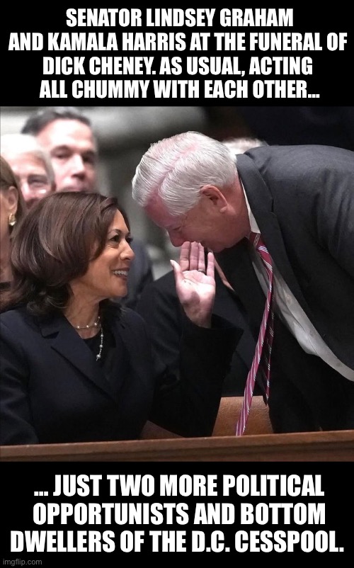 No surprise at all. Remember the congressional floor “fist bump” between these two a few years ago?… | SENATOR LINDSEY GRAHAM AND KAMALA HARRIS AT THE FUNERAL OF 
DICK CHENEY. AS USUAL, ACTING 
ALL CHUMMY WITH EACH OTHER…; … JUST TWO MORE POLITICAL OPPORTUNISTS AND BOTTOM DWELLERS OF THE D.C. CESSPOOL. | image tagged in political meme,lindsey graham,kamala harris,dick cheney funeral,acting chummy,uniparty | made w/ Imgflip meme maker
