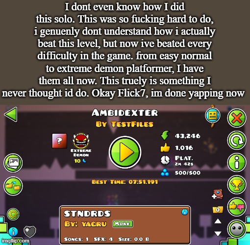 I dont even know how I did this solo. This was so fucking hard to do, i genuenly dont understand how i actually beat this level, but now ive beated every difficulty in the game. from easy normal to extreme demon platformer, I have them all now. This truely is something I never thought id do. Okay Flick7, im done yapping now | made w/ Imgflip meme maker