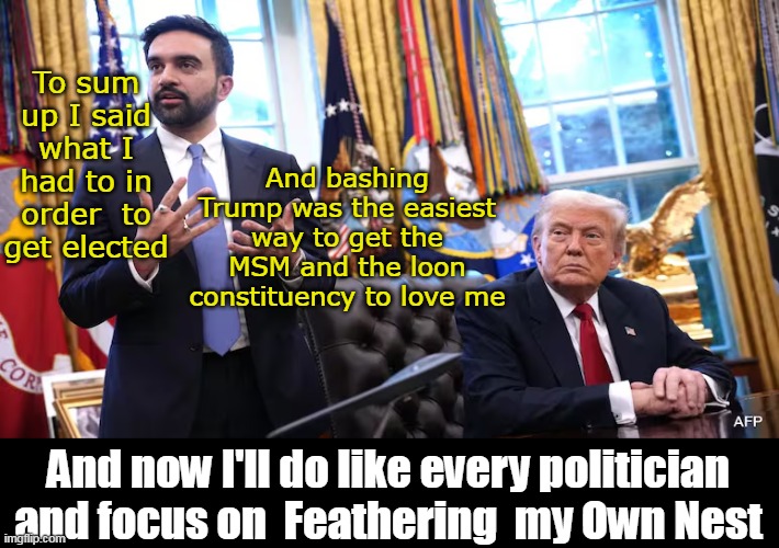 I'll save you the 1/2 hour | To sum up I said what I had to in order  to get elected; And bashing Trump was the easiest way to get the MSM and the loon constituency to love me; And now I'll do like every politician and focus on  Feathering  my Own Nest | image tagged in mamdani trump meeting meme | made w/ Imgflip meme maker
