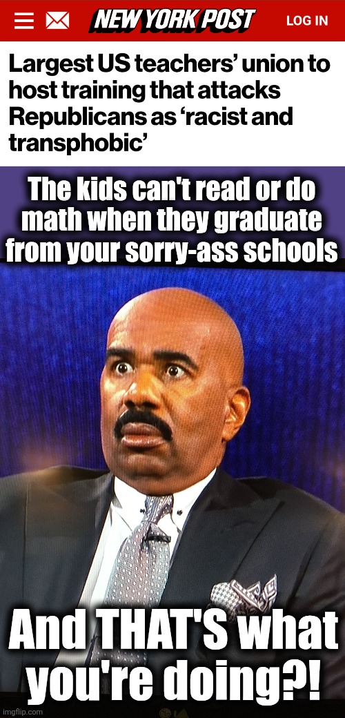 The kids can't read or do
math when they graduate from your sorry-ass schools; And THAT'S what
you're doing?! | image tagged in steve harvey wtf face,memes,democrats,teachers unions,schools,propaganda instead of education | made w/ Imgflip meme maker