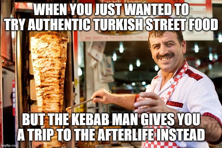 Entire family killed after ‘eating street food’ while on holiday in Turkey | WHEN YOU JUST WANTED TO TRY AUTHENTIC TURKISH STREET FOOD; BUT THE KEBAB MAN GIVES YOU A TRIP TO THE AFTERLIFE INSTEAD | image tagged in kebab man,not funny,breaking news,not funny didn't laugh,food memes,turkey | made w/ Imgflip meme maker