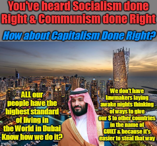 They only have OIL! With all we have? We could all be fartin through solk | You've heard Socialism done Right & Communism done Right; How about Capitalism Done Right? We don't have lawmakers laying awake nights thinking of ways to give our $ to other countries in the name of GUILT & because it's easier to steal that way; ALL our people have the highest standard of living in the World in Dubai Know how we do it? | image tagged in capitalisim done right meme | made w/ Imgflip meme maker