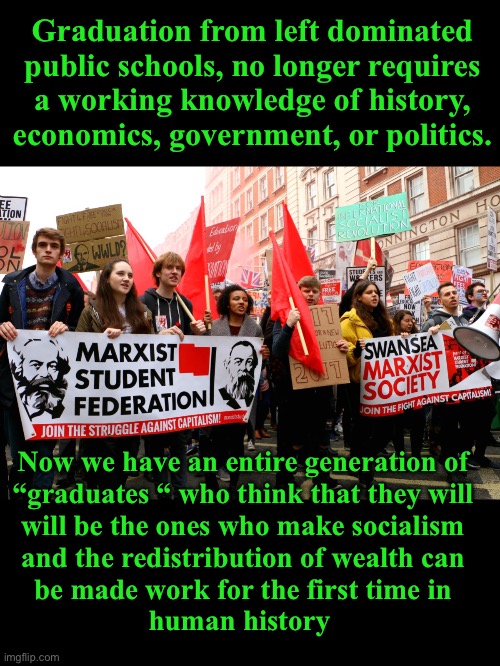As goes public education, so goes our future | Graduation from left dominated
public schools, no longer requires
a working knowledge of history,
economics, government, or politics. Now we have an entire generation of
“graduates “ who think that they will
will be the ones who make socialism
and the redistribution of wealth can
be made work for the first time in
human history | image tagged in american-bread marxists,liberal education,liberal teachers | made w/ Imgflip meme maker