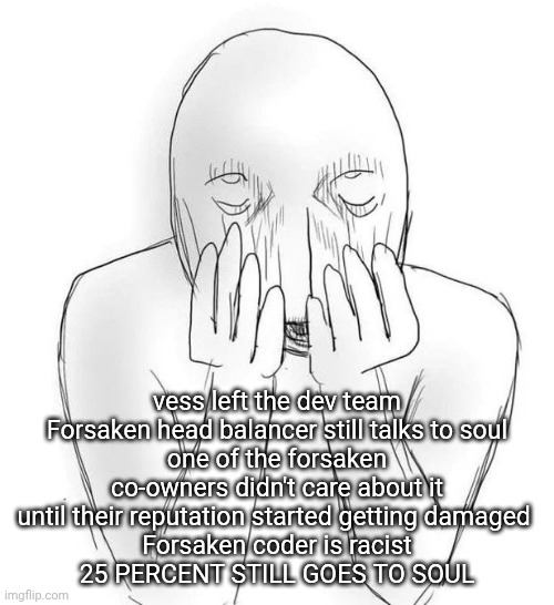 forsaken is done bro I'm done with this game | vess left the dev team
Forsaken head balancer still talks to soul
one of the forsaken co-owners didn't care about it until their reputation started getting damaged 
Forsaken coder is racist
25 PERCENT STILL GOES TO SOUL | made w/ Imgflip meme maker