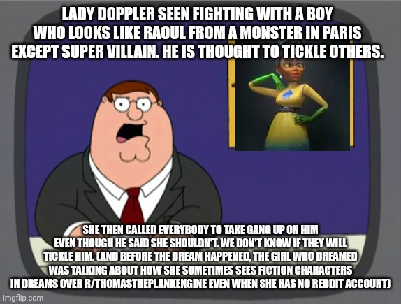 More dream news | LADY DOPPLER SEEN FIGHTING WITH A BOY WHO LOOKS LIKE RAOUL FROM A MONSTER IN PARIS EXCEPT SUPER VILLAIN. HE IS THOUGHT TO TICKLE OTHERS. SHE THEN CALLED EVERYBODY TO TAKE GANG UP ON HIM EVEN THOUGH HE SAID SHE SHOULDN'T. WE DON'T KNOW IF THEY WILL TICKLE HIM. (AND BEFORE THE DREAM HAPPENED, THE GIRL WHO DREAMED WAS TALKING ABOUT HOW SHE SOMETIMES SEES FICTION CHARACTERS IN DREAMS OVER R/THOMASTHEPLANKENGINE EVEN WHEN SHE HAS NO REDDIT ACCOUNT) | image tagged in memes,peter griffin news | made w/ Imgflip meme maker