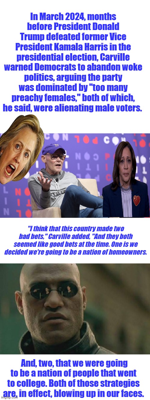 In March 2024, months before President Donald Trump defeated former Vice President Kamala Harris in the presidential election, Carville warned Democrats to abandon woke politics, arguing the party was dominated by "too many preachy females," both of which, he said, were alienating male voters. "I think that this country made two bad bets," Carville added, "And they both seemed like good bets at the time. One is we decided we're going to be a nation of homeowners. And, two, that we were going to be a nation of people that went to college. Both of those strategies are, in effect, blowing up in our faces. | image tagged in memes,matrix morpheus | made w/ Imgflip meme maker
