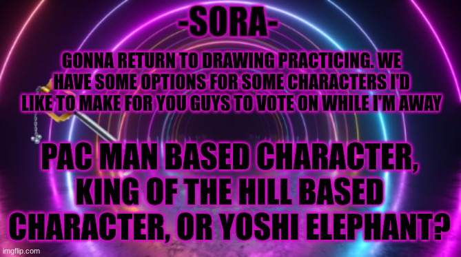 I had an idea for a Yoshi elephant character but I scrapped it but now I feel like reviving it | GONNA RETURN TO DRAWING PRACTICING. WE HAVE SOME OPTIONS FOR SOME CHARACTERS I'D LIKE TO MAKE FOR YOU GUYS TO VOTE ON WHILE I'M AWAY; PAC MAN BASED CHARACTER, KING OF THE HILL BASED CHARACTER, OR YOSHI ELEPHANT? | image tagged in -sora- template | made w/ Imgflip meme maker