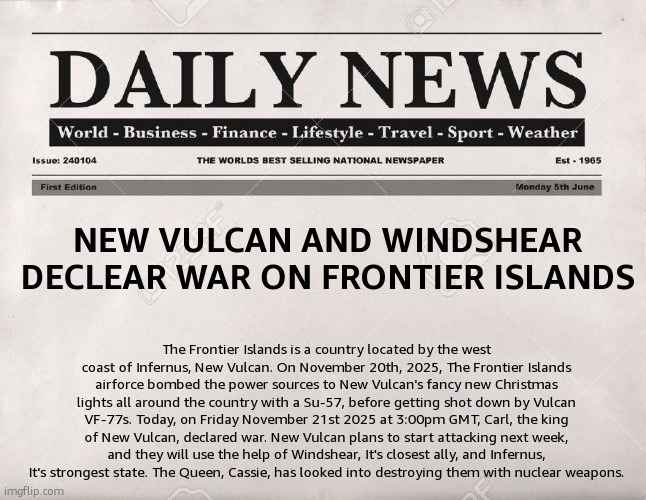 newspaper | NEW VULCAN AND WINDSHEAR DECLEAR WAR ON FRONTIER ISLANDS; The Frontier Islands is a country located by the west coast of Infernus, New Vulcan. On November 20th, 2025, The Frontier Islands airforce bombed the power sources to New Vulcan's fancy new Christmas lights all around the country with a Su-57, before getting shot down by Vulcan VF-77s. Today, on Friday November 21st 2025 at 3:00pm GMT, Carl, the king of New Vulcan, declared war. New Vulcan plans to start attacking next week, and they will use the help of Windshear, It's closest ally, and Infernus, It's strongest state. The Queen, Cassie, has looked into destroying them with nuclear weapons. | image tagged in newspaper | made w/ Imgflip meme maker