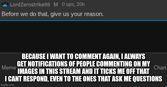 BECAUSE I WANT TO COMMENT AGAIN, I ALWAYS GET NOTIFICATIONS OF PEOPLE COMMENTING ON MY IMAGES IN THIS STREAM AND IT TICKS ME OFF THAT I CANT RESPOND, EVEN TO THE ONES THAT ASK ME QUESTIONS | made w/ Imgflip meme maker
