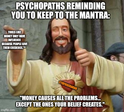 The root of all evil | PSYCHOPATHS REMINDING YOU TO KEEP TO THE MANTRA:; TOOLS LIKE MONEY ONLY HAVE INFLUENCE BECAUSE PEOPLE GIVE THEM CREDENCE.™; @YAYOGERARDO; "MONEY CAUSES ALL THE PROBLEMS… EXCEPT THE ONES YOUR BELIEF CREATES." | image tagged in cool jesus | made w/ Imgflip meme maker