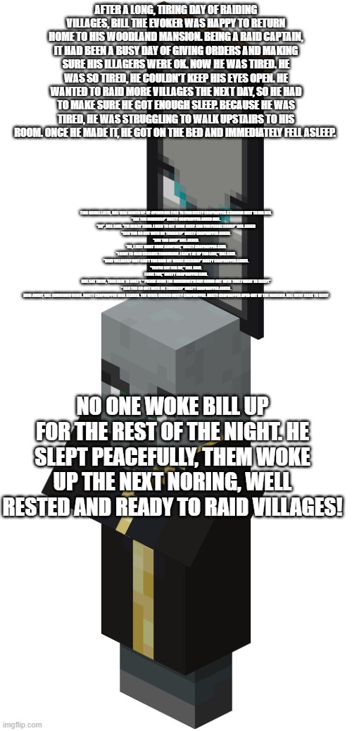 Evoker That Is An Illager Captain | AFTER A LONG, TIRING DAY OF RAIDING VILLAGES, BILL THE EVOKER WAS HAPPY TO RETURN HOME TO HIS WOODLAND MANSION. BEING A RAID CAPTAIN, IT HAD BEEN A BUSY DAY OF GIVING ORDERS AND MAKING SURE HIS ILLAGERS WERE OK. NOW HE WAS TIRED. HE WAS SO TIRED, HE COULDN'T KEEP HIS EYES OPEN. HE WANTED TO RAID MORE VILLAGES THE NEXT DAY, SO HE HAD TO MAKE SURE HE GOT ENOUGH SLEEP. BECAUSE HE WAS TIRED, HE WAS STRUGGLING TO WALK UPSTAIRS TO HIS ROOM. ONCE HE MADE IT, HE GOT ON THE BED AND IMMEDIATELY FELL ASLEEP. TWO HOURS LATER, BILL WAS WOKEN UP. HE OPENED HIS EYES TO FIND DUSTY CROPHOPPER STANDING NEXT TO HIS BED.

"ARE YOU MARRIED?" DUSTY CROPHOPPER ASKED BILL.

"NO", BILL SAID. "I'M REALLY TIRED. I NEED TO GET SOME SLEEP. CAN YOU PLEASE LEAVE?" BILL ASKED

"CAN YOU GO OUT WITH ME TONIGHT?" DUSTY CROPHOPPER ASKED.

"ARE YOU GAY?" BILL ASKED.

"NO, I JUST WANT SOME COMPANY," DUSTY CROPHOPPER SAID.

"I HAVE TO RAID VILLAGES TOMORROW. I CAN'T BE UP TOO LATE," BILL SAID.

"RAID VILLAGES? WHY CAN'T YOU RAID MY HOUSE INSTEAD?" DUSTY CROPHOPPER ASKED.


"YOU'RE GAY FOR ME," BILL SAID.

I LOVE YOU," DUSTY CROPHOPPER SAID.

BILL SAT THERE, THEN SAID TO DUSTY, " PLEASE LEAVE THE MANSION! I'M NOT GOING OUT WITH YOU! I WANT TO SLEEP!"

" CAN YOU GO OUT WITH ME TONIGHT?" DUSTY CROPHOPPER ASKED.

NOW ANGRY, BILL SUMMONED VEXES. DUSTY CROPHOPPER WAS SCARED. THE VEXES CHASED DUSTY CROPHOPPER. DUSTY CROPHOPPER SPED OUT OF THE MANSION. BILL WENT BACK TO SLEEP. NO ONE WOKE BILL UP FOR THE REST OF THE NIGHT. HE SLEPT PEACEFULLY, THEM WOKE UP THE NEXT NORING, WELL RESTED AND READY TO RAID VILLAGES! | image tagged in evoker that is an illager captain | made w/ Imgflip meme maker