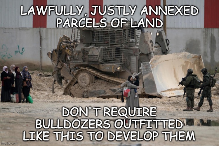 Just sayin' | LAWFULLY, JUSTLY ANNEXED
PARCELS OF LAND; DON'T REQUIRE
BULLDOZERS OUTFITTED
LIKE THIS TO DEVELOP THEM | image tagged in armored bulldozer,palestine,israel | made w/ Imgflip meme maker