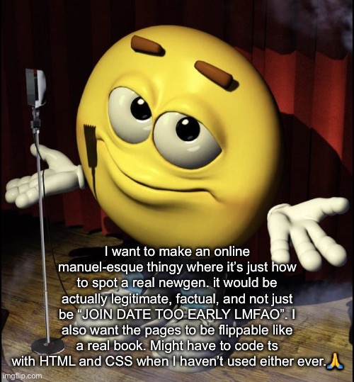 would you guys want that | I want to make an online manuel-esque thingy where it’s just how to spot a real newgen. it would be actually legitimate, factual, and not just be “JOIN DATE TOO EARLY LMFAO”. I also want the pages to be flippable like a real book. Might have to code ts with HTML and CSS when I haven’t used either ever.🙏 | image tagged in shrugging emoji on stage | made w/ Imgflip meme maker