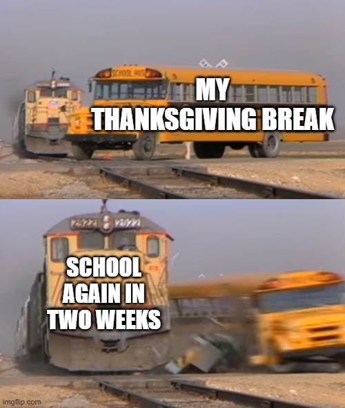 Breaks in School | MY THANKSGIVING BREAK; SCHOOL AGAIN IN TWO WEEKS | image tagged in a train hitting a school bus | made w/ Imgflip meme maker