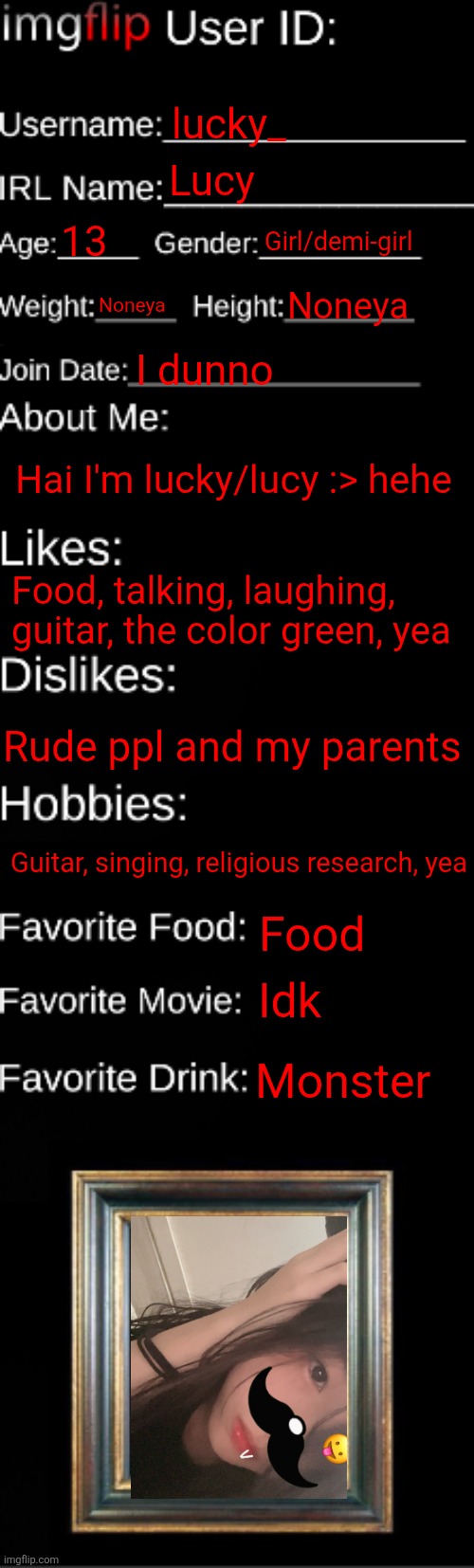 :> | lucky_; Lucy; 13; Girl/demi-girl; Noneya; Noneya; I dunno; Hai I'm lucky/lucy :> hehe; Food, talking, laughing, guitar, the color green, yea; Rude ppl and my parents; Guitar, singing, religious research, yea; Food; Idk; Monster | image tagged in imgflip id card | made w/ Imgflip meme maker