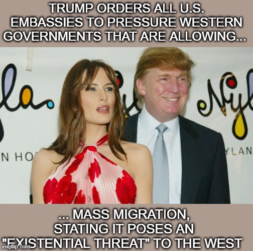 politics | TRUMP ORDERS ALL U.S. EMBASSIES TO PRESSURE WESTERN GOVERNMENTS THAT ARE ALLOWING... ... MASS MIGRATION, STATING IT POSES AN "EXISTENTIAL THREAT" TO THE WEST | image tagged in political meme | made w/ Imgflip meme maker