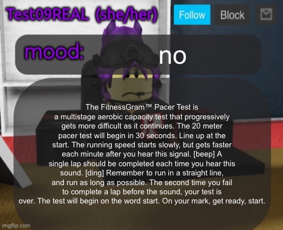 Test09 Jane Doe temp v2 | no; The FitnessGram™ Pacer Test is a multistage aerobic capacity test that progressively gets more difficult as it continues. The 20 meter pacer test will begin in 30 seconds. Line up at the start. The running speed starts slowly, but gets faster each minute after you hear this signal. [beep] A single lap should be completed each time you hear this sound. [ding] Remember to run in a straight line, and run as long as possible. The second time you fail to complete a lap before the sound, your test is over. The test will begin on the word start. On your mark, get ready, start. | image tagged in test09 jane doe temp v2 | made w/ Imgflip meme maker