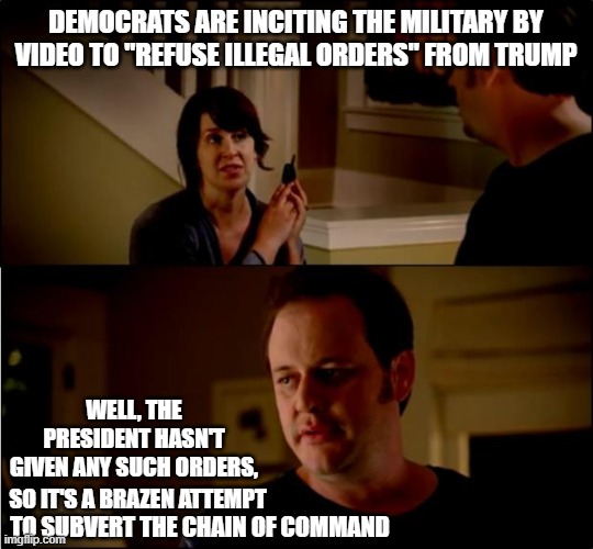 Subversion | DEMOCRATS ARE INCITING THE MILITARY BY VIDEO TO "REFUSE ILLEGAL ORDERS" FROM TRUMP; WELL, THE PRESIDENT HASN'T GIVEN ANY SUCH ORDERS, SO IT'S A BRAZEN ATTEMPT; TO SUBVERT THE CHAIN OF COMMAND | image tagged in state farm,democrats,subversion,military,president trump,chain of command | made w/ Imgflip meme maker