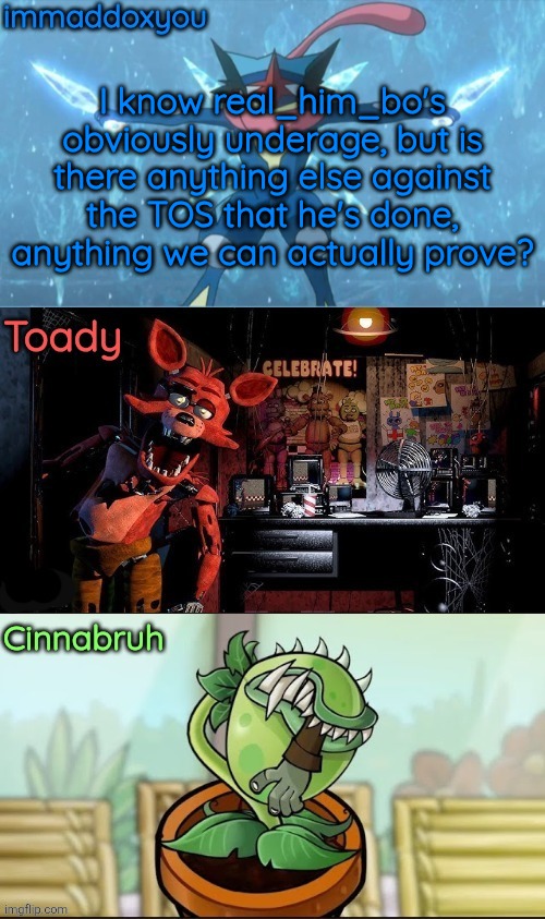 immadox + cinnabruh + toady shared temp | I know real_him_bo's obviously underage, but is there anything else against the TOS that he's done, anything we can actually prove? | image tagged in immadox cinnabruh toady shared temp | made w/ Imgflip meme maker