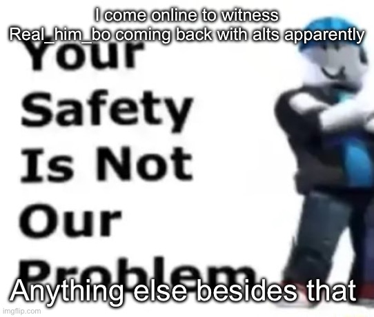 Your safety is not our problem | I come online to witness Real_him_bo coming back with alts apparently; Anything else besides that | image tagged in your safety is not our problem | made w/ Imgflip meme maker