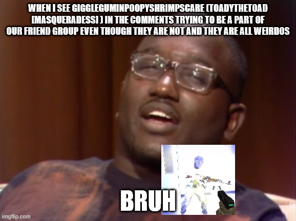Wirdo in the chat | WHEN I SEE GIGGLEGUMINPOOPYSHRIMPSCARE (TOADYTHETOAD [MASQUERADESS] ) IN THE COMMENTS TRYING TO BE A PART OF OUR FRIEND GROUP EVEN THOUGH THEY ARE NOT AND THEY ARE ALL WEIRDOS; BRUH | image tagged in wack,weirdo,toadyisweird | made w/ Imgflip meme maker