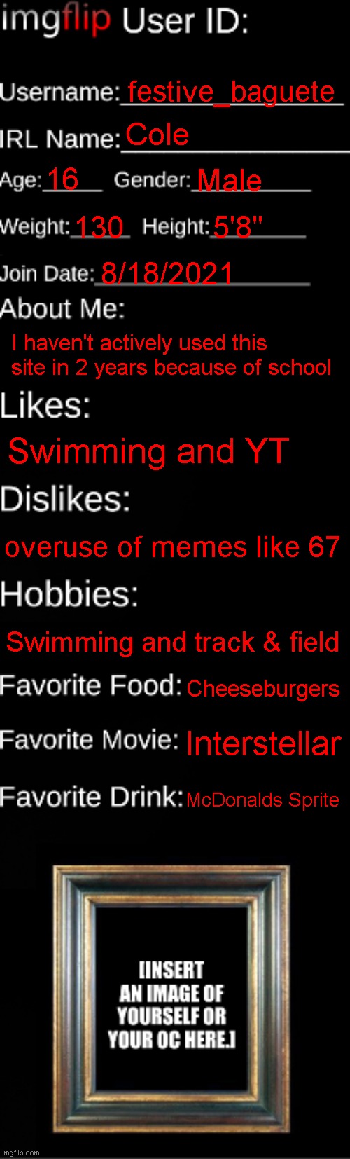 Felt I needed to make an update after 4 years | festive_baguete; Cole; 16; Male; 130; 5'8"; 8/18/2021; I haven't actively used this site in 2 years because of school; Swimming and YT; overuse of memes like 67; Swimming and track & field; Cheeseburgers; Interstellar; McDonalds Sprite | image tagged in imgflip id card | made w/ Imgflip meme maker