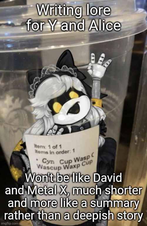 Coming eventually | Writing lore for Y and Alice; Won't be like David and Metal X, much shorter and more like a summary rather than a deepish story | image tagged in cup of cyn | made w/ Imgflip meme maker