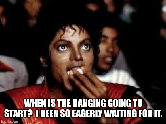 Michael Jackson Popcorn 2 | WHEN IS THE HANGING GOING TO START?  I BEEN SO EAGERLY WAITING FOR IT. | image tagged in michael jackson popcorn 2 | made w/ Imgflip meme maker