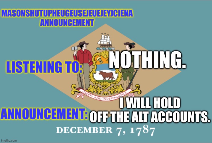 masonSHUTUPHEUGEUSEJEUEJEYJCIENA announcement | NOTHING. I WILL HOLD OFF THE ALT ACCOUNTS. | image tagged in masonshutupheugeusejeuejeyjciena announcement | made w/ Imgflip meme maker