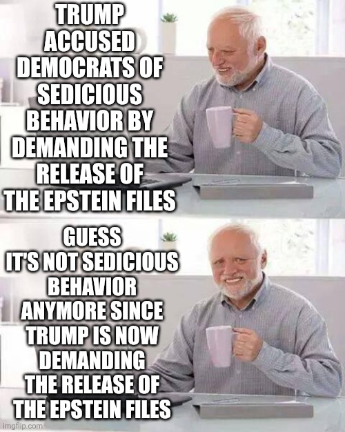 The Hypocrisy Is Just Too Much.  All of Maga Lives In Survival, Wants Everyone To Stop Living And Be Miserable Just Like Them | TRUMP ACCUSED DEMOCRATS OF SEDICIOUS BEHAVIOR BY DEMANDING THE RELEASE OF THE EPSTEIN FILES; GUESS IT'S NOT SEDICIOUS BEHAVIOR ANYMORE SINCE TRUMP IS NOW DEMANDING THE RELEASE OF THE EPSTEIN FILES | image tagged in memes,hide the pain harold,ugh,maga,conservative hypocrisy,hypocrites | made w/ Imgflip meme maker