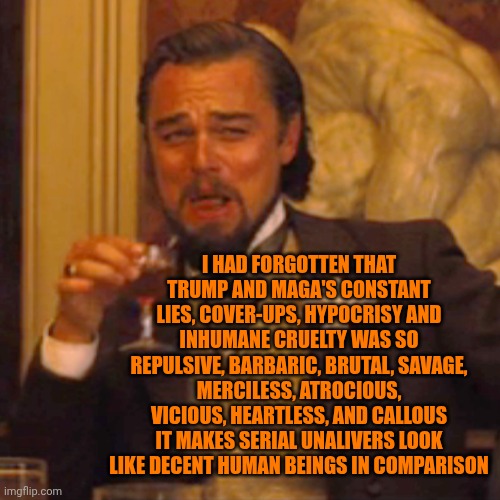 How Did MAGA Get To Become Soooo Off Course?  Where Did Their Morals Go?  Now They're Just ENABLERS Of Hate And Blame | I HAD FORGOTTEN THAT TRUMP AND MAGA'S CONSTANT LIES, COVER-UPS, HYPOCRISY AND INHUMANE CRUELTY WAS SO REPULSIVE, BARBARIC, BRUTAL, SAVAGE, MERCILESS, ATROCIOUS, VICIOUS, HEARTLESS, AND CALLOUS IT MAKES SERIAL UNALIVERS LOOK LIKE DECENT HUMAN BEINGS IN COMPARISON | image tagged in memes,laughing leo,maga,lock him up,trump lies,trump is a convicted felon | made w/ Imgflip meme maker