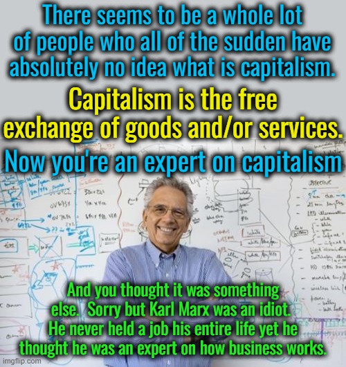 This is a hard pill to swallow for leftists but basically everyone is a capitalist if they are not stealing. | There seems to be a whole lot of people who all of the sudden have absolutely no idea what is capitalism. Capitalism is the free exchange of goods and/or services. Now you're an expert on capitalism; And you thought it was something else.  Sorry but Karl Marx was an idiot.  He never held a job his entire life yet he thought he was an expert on how business works. | image tagged in capitalism is not a crime,the more you know | made w/ Imgflip meme maker