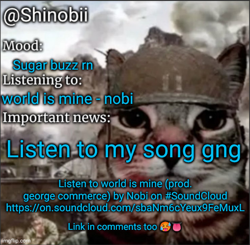 Ima famous wrapper | Sugar buzz rn; world is mine - nobi; Listen to my song gng; Listen to world is mine (prod. george commerce) by Nobi on #SoundCloud
https://on.soundcloud.com/sbaNm6cYeux9FeMuxL; Link in comments too 🥵👅 | image tagged in shinobii announcement temp 1,nobi,rap,music,song,soundcloud | made w/ Imgflip meme maker