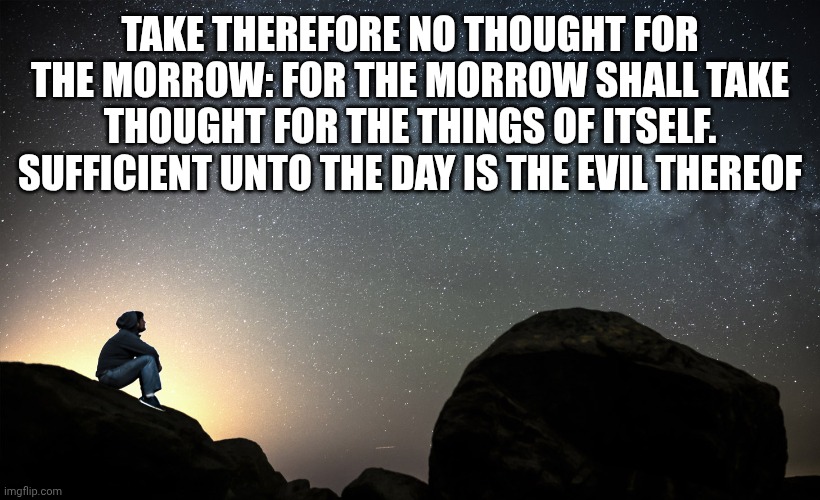 starry night | TAKE THEREFORE NO THOUGHT FOR THE MORROW: FOR THE MORROW SHALL TAKE THOUGHT FOR THE THINGS OF ITSELF. SUFFICIENT UNTO THE DAY IS THE EVIL THEREOF | image tagged in starry night | made w/ Imgflip meme maker