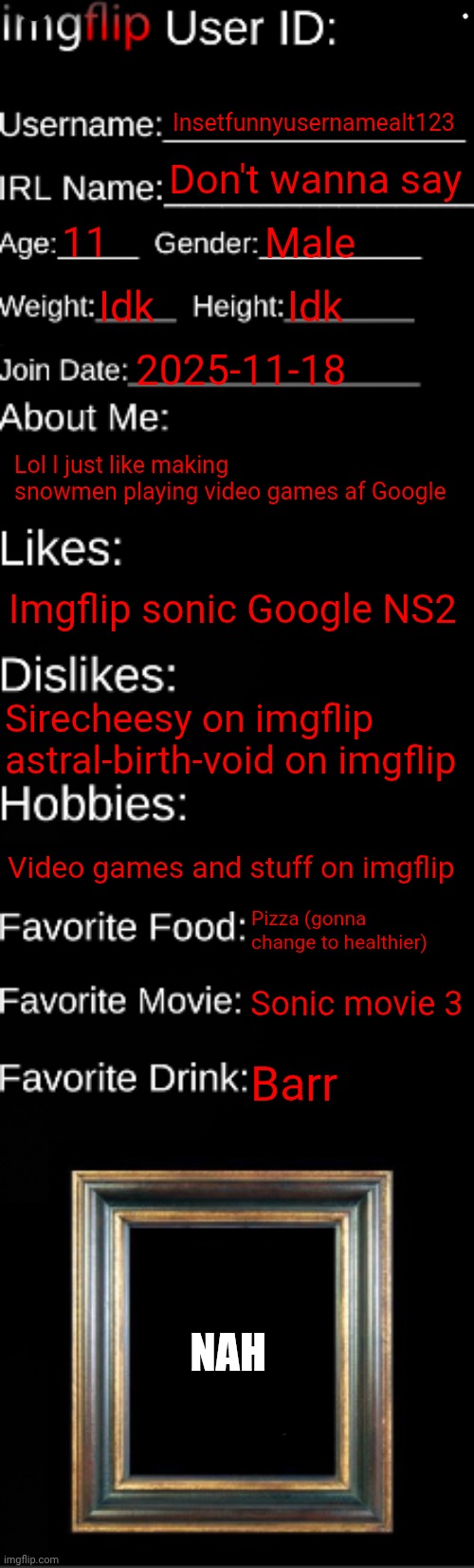 imgflip ID Card | Insetfunnyusernamealt123 Don't wanna say 11 Male Idk Idk 2025-11-18 Lol I just like making snowmen playing video games af Google Imgflip son | image tagged in imgflip id card | made w/ Imgflip meme maker